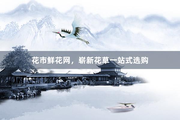 花市鲜花网，崭新花草一站式选购